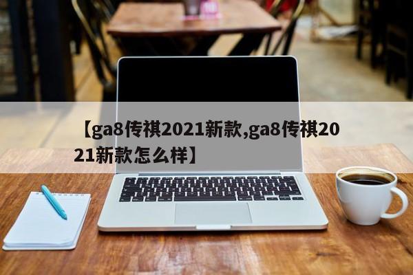 【ga8传祺2021新款,ga8传祺2021新款怎么样】