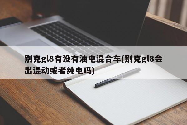别克gl8有没有油电混合车(别克gl8会出混动或者纯电吗)
