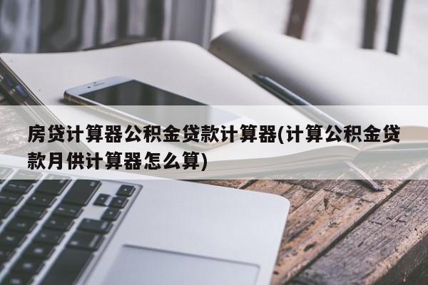 房贷计算器公积金贷款计算器(计算公积金贷款月供计算器怎么算)