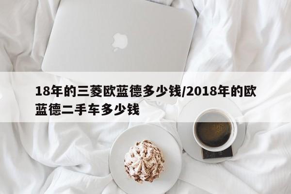18年的三菱欧蓝德多少钱/2018年的欧蓝德二手车多少钱