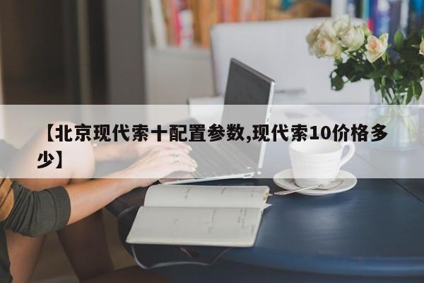 【北京现代索十配置参数,现代索10价格多少】
