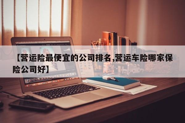 【营运险最便宜的公司排名,营运车险哪家保险公司好】