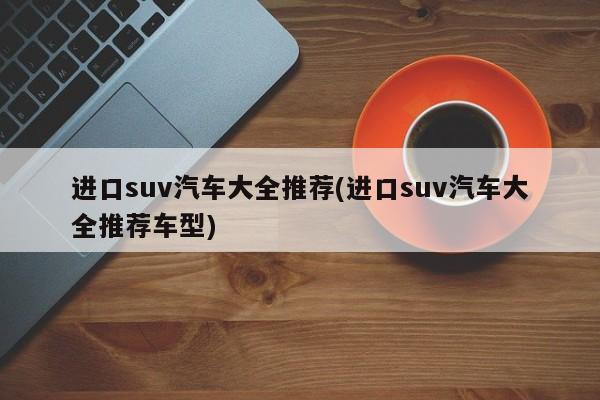 进口suv汽车大全推荐(进口suv汽车大全推荐车型)
