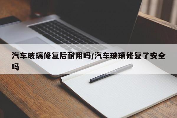 汽车玻璃修复后耐用吗/汽车玻璃修复了安全吗