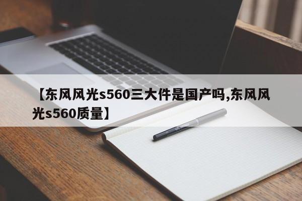 【东风风光s560三大件是国产吗,东风风光s560质量】