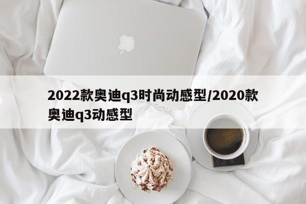 2022款奥迪q3时尚动感型/2020款奥迪q3动感型