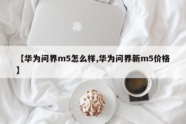 【华为问界m5怎么样,华为问界新m5价格】