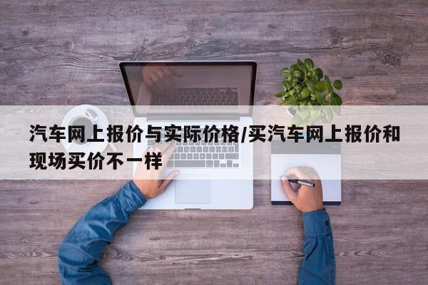 汽车网上报价与实际价格/买汽车网上报价和现场买价不一样