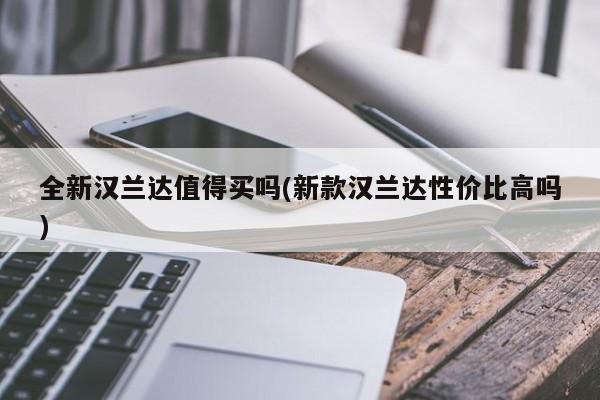 全新汉兰达值得买吗(新款汉兰达性价比高吗)
