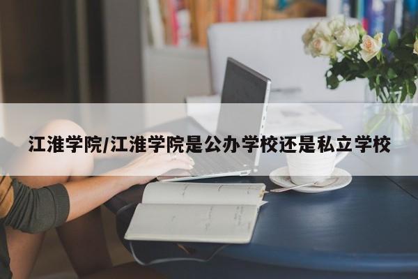 江淮学院/江淮学院是公办学校还是私立学校