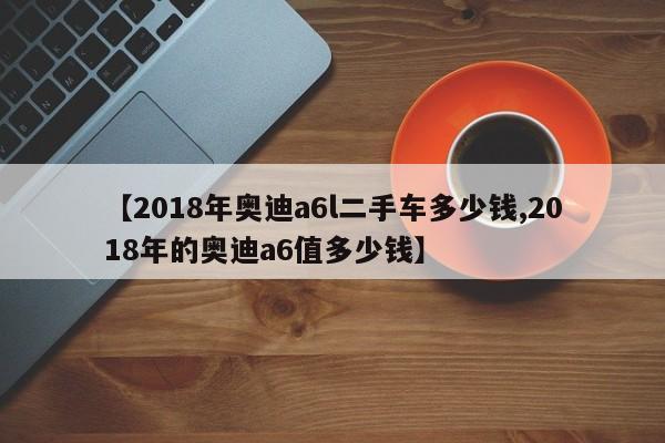 【2018年奥迪a6l二手车多少钱,2018年的奥迪a6值多少钱】