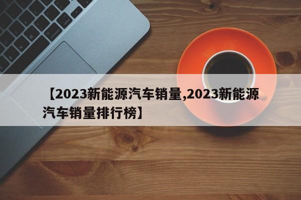 【2023新能源汽车销量,2023新能源汽车销量排行榜】